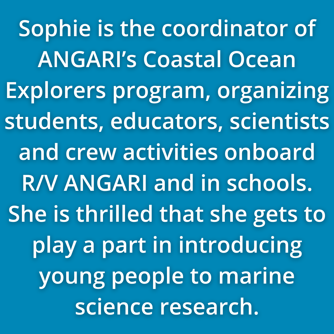 Sophie White Is The Coordinator Of ANGARI’s Coastal Ocean Explorers Program, Organizing Students, Educators, Scientists And Crew Activities Onboard R/V ANGARI And In Schools. She Is Thrilled That She Gets To Play A Part In Introducing Young People To Marine Science Research.