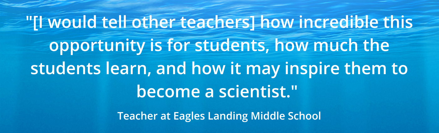 "[I would tell other teachers] how incredible this opportunity is for students, how much the students learn, and how it may inspire them to become a scientist." Teacher at Eagles Landing Middle School